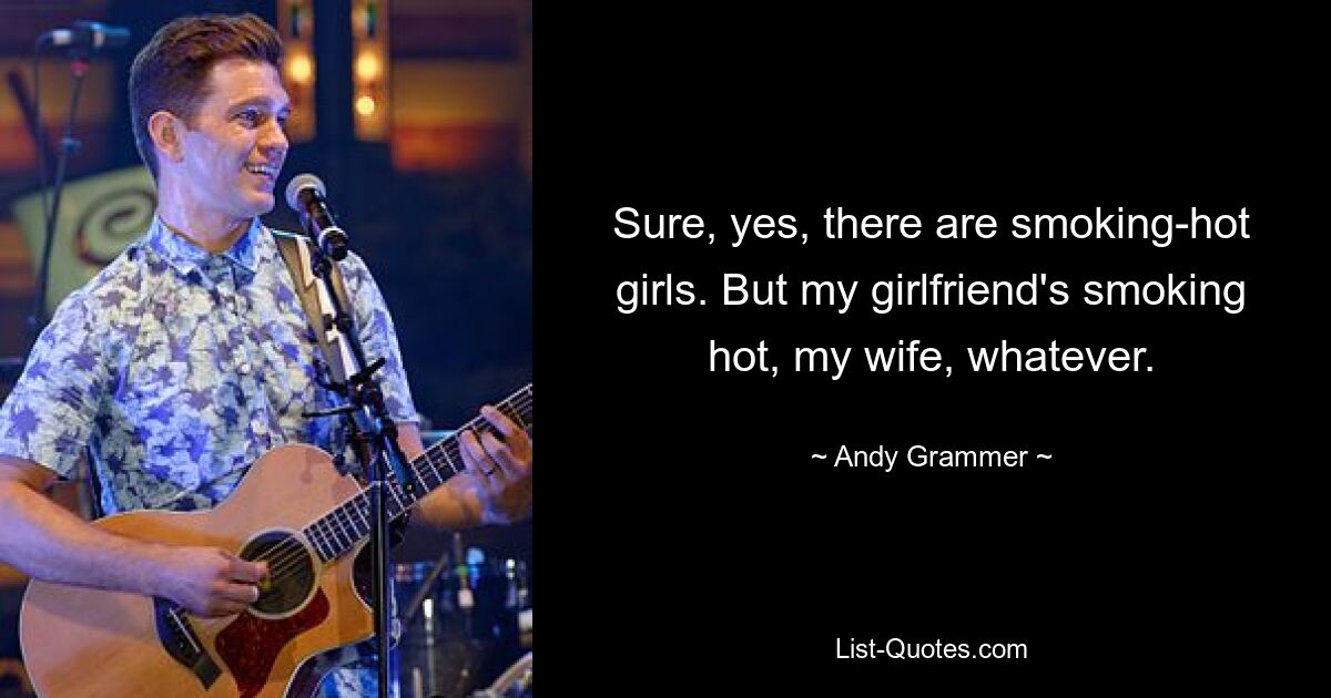 Sure, yes, there are smoking-hot girls. But my girlfriend's smoking hot, my wife, whatever. — © Andy Grammer