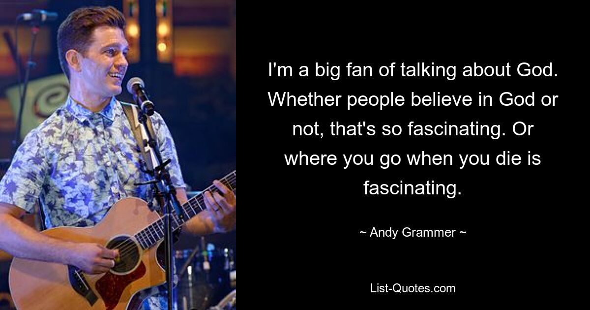 I'm a big fan of talking about God. Whether people believe in God or not, that's so fascinating. Or where you go when you die is fascinating. — © Andy Grammer