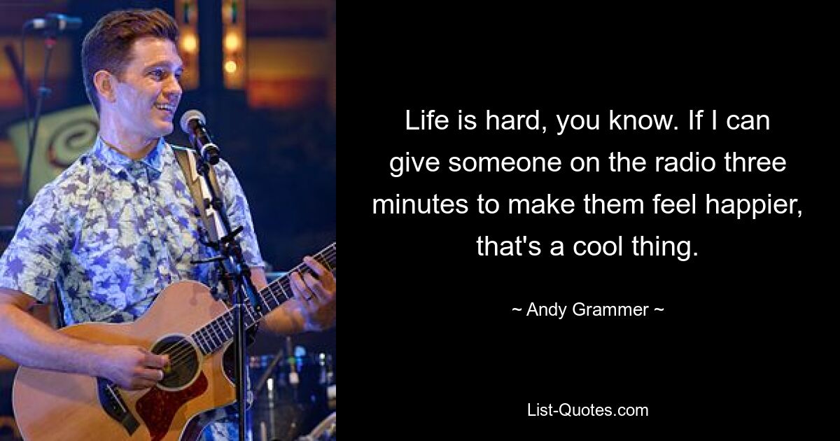 Life is hard, you know. If I can give someone on the radio three minutes to make them feel happier, that's a cool thing. — © Andy Grammer