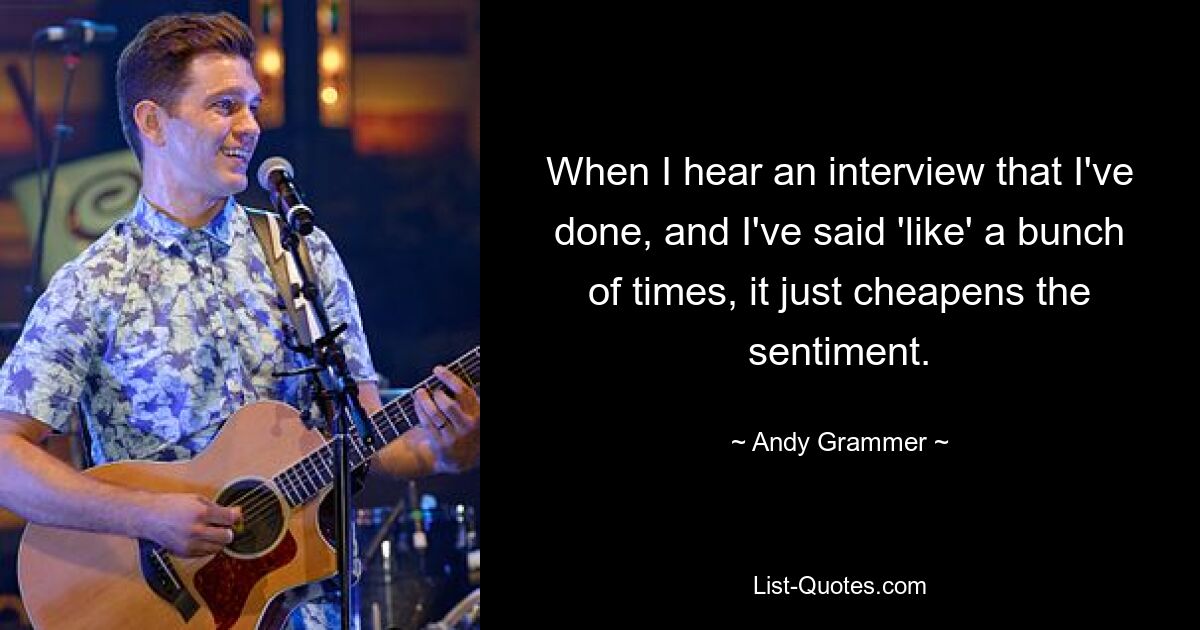 When I hear an interview that I've done, and I've said 'like' a bunch of times, it just cheapens the sentiment. — © Andy Grammer