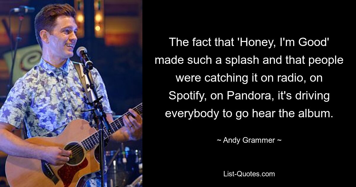 The fact that 'Honey, I'm Good' made such a splash and that people were catching it on radio, on Spotify, on Pandora, it's driving everybody to go hear the album. — © Andy Grammer