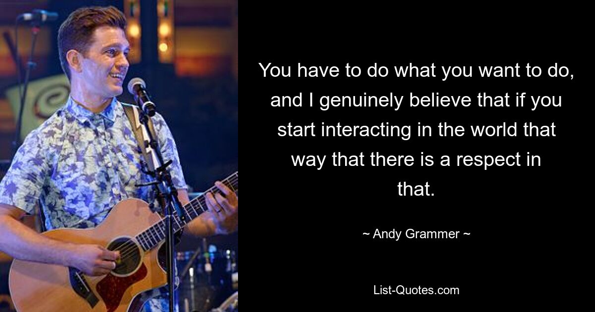 You have to do what you want to do, and I genuinely believe that if you start interacting in the world that way that there is a respect in that. — © Andy Grammer