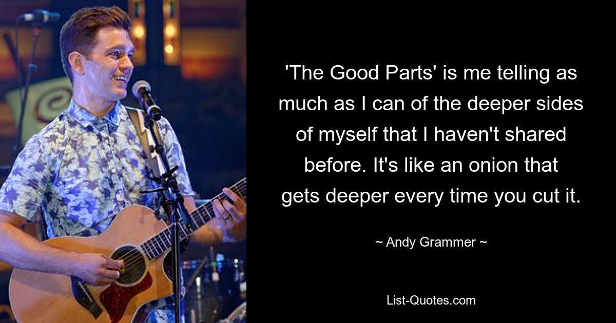 'The Good Parts' is me telling as much as I can of the deeper sides of myself that I haven't shared before. It's like an onion that gets deeper every time you cut it. — © Andy Grammer