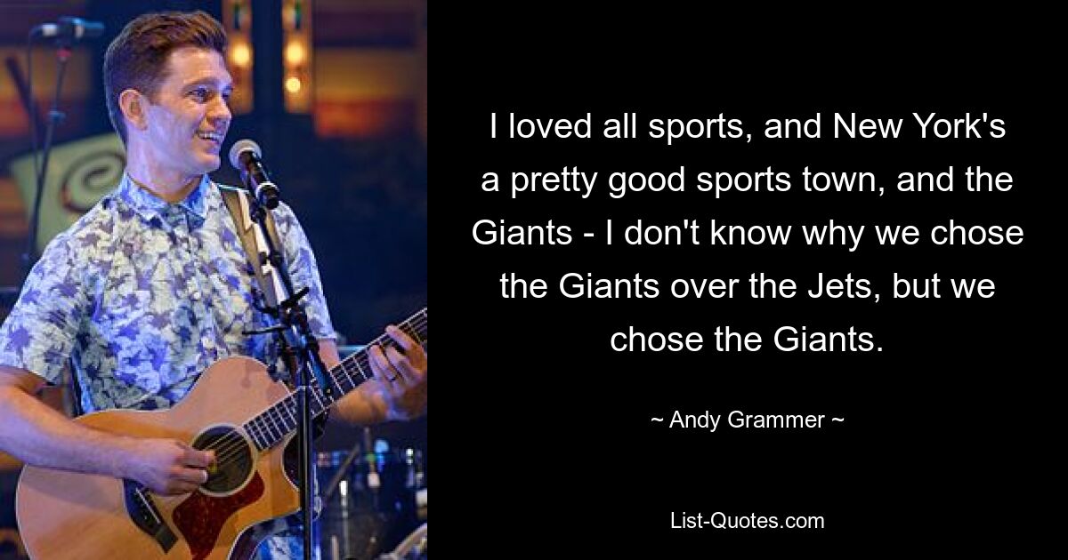 I loved all sports, and New York's a pretty good sports town, and the Giants - I don't know why we chose the Giants over the Jets, but we chose the Giants. — © Andy Grammer