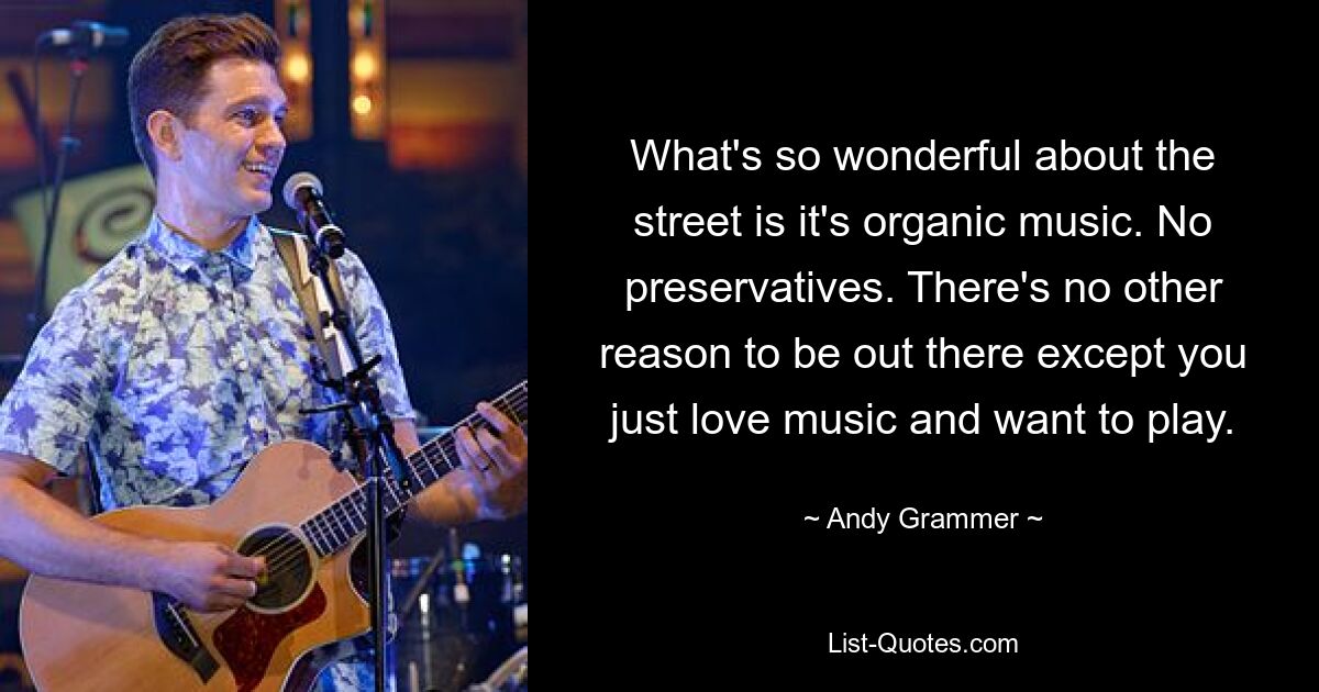 What's so wonderful about the street is it's organic music. No preservatives. There's no other reason to be out there except you just love music and want to play. — © Andy Grammer