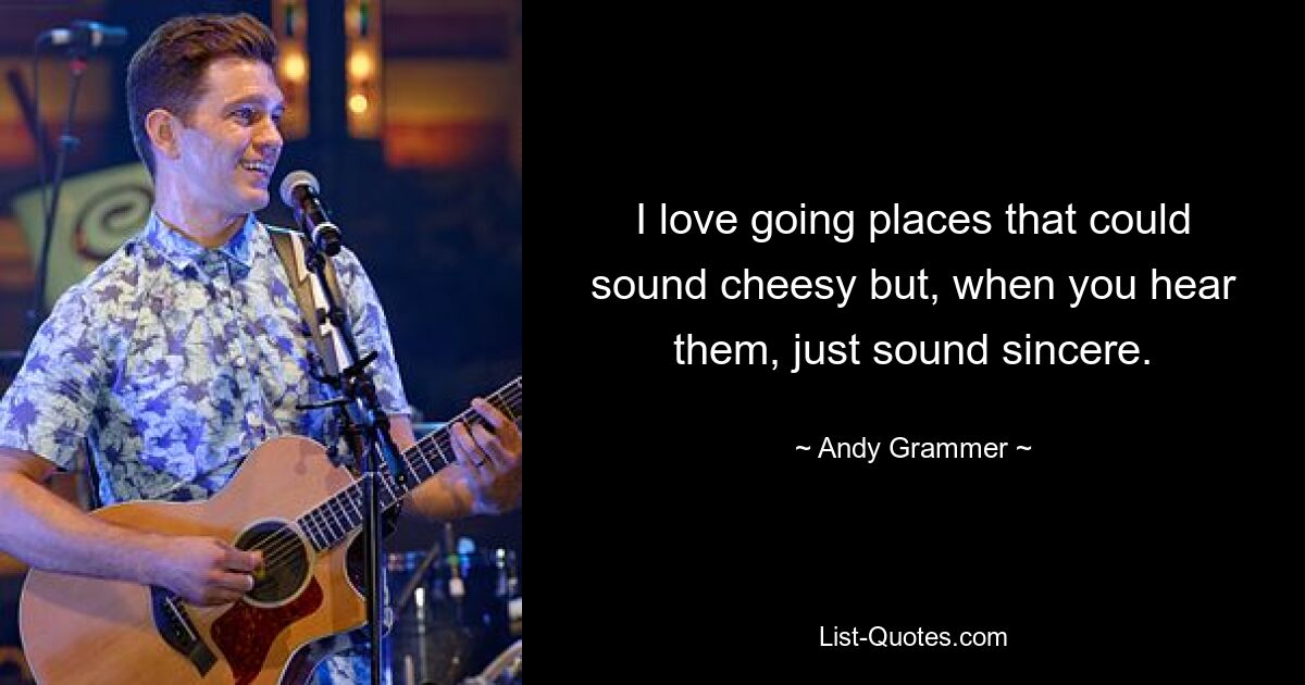 I love going places that could sound cheesy but, when you hear them, just sound sincere. — © Andy Grammer