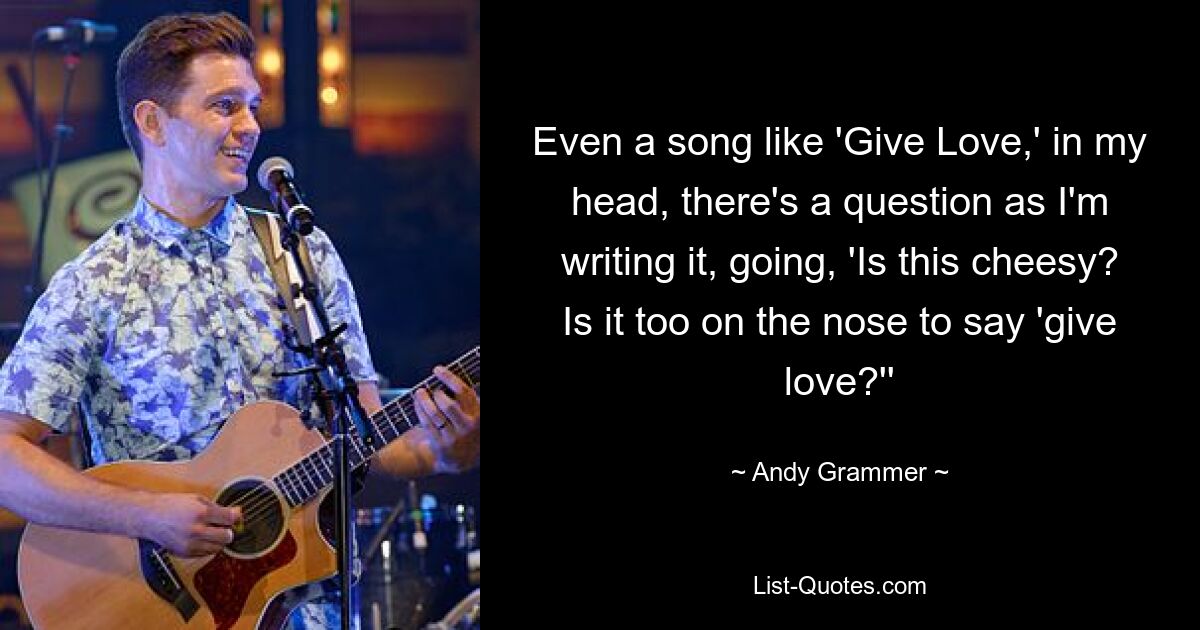 Even a song like 'Give Love,' in my head, there's a question as I'm writing it, going, 'Is this cheesy? Is it too on the nose to say 'give love?'' — © Andy Grammer