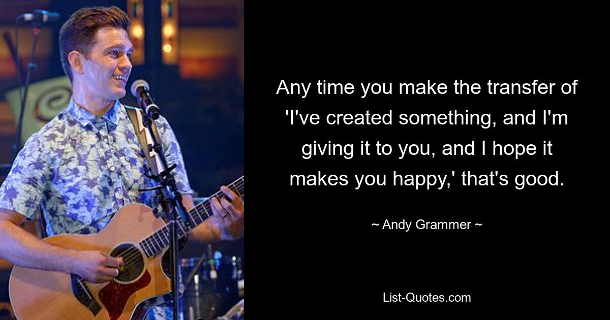 Any time you make the transfer of 'I've created something, and I'm giving it to you, and I hope it makes you happy,' that's good. — © Andy Grammer