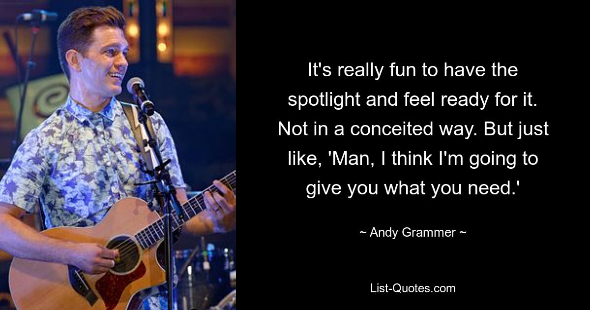 It's really fun to have the spotlight and feel ready for it. Not in a conceited way. But just like, 'Man, I think I'm going to give you what you need.' — © Andy Grammer