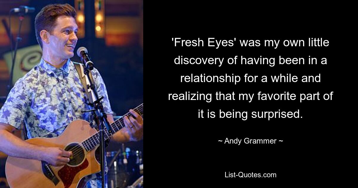 'Fresh Eyes' was my own little discovery of having been in a relationship for a while and realizing that my favorite part of it is being surprised. — © Andy Grammer