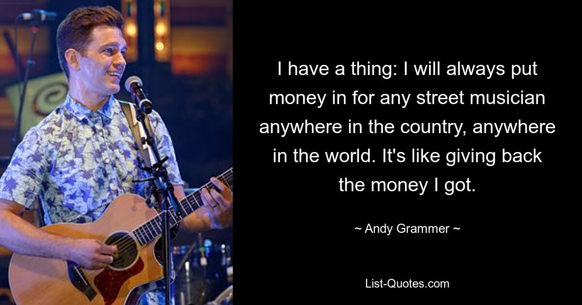 I have a thing: I will always put money in for any street musician anywhere in the country, anywhere in the world. It's like giving back the money I got. — © Andy Grammer