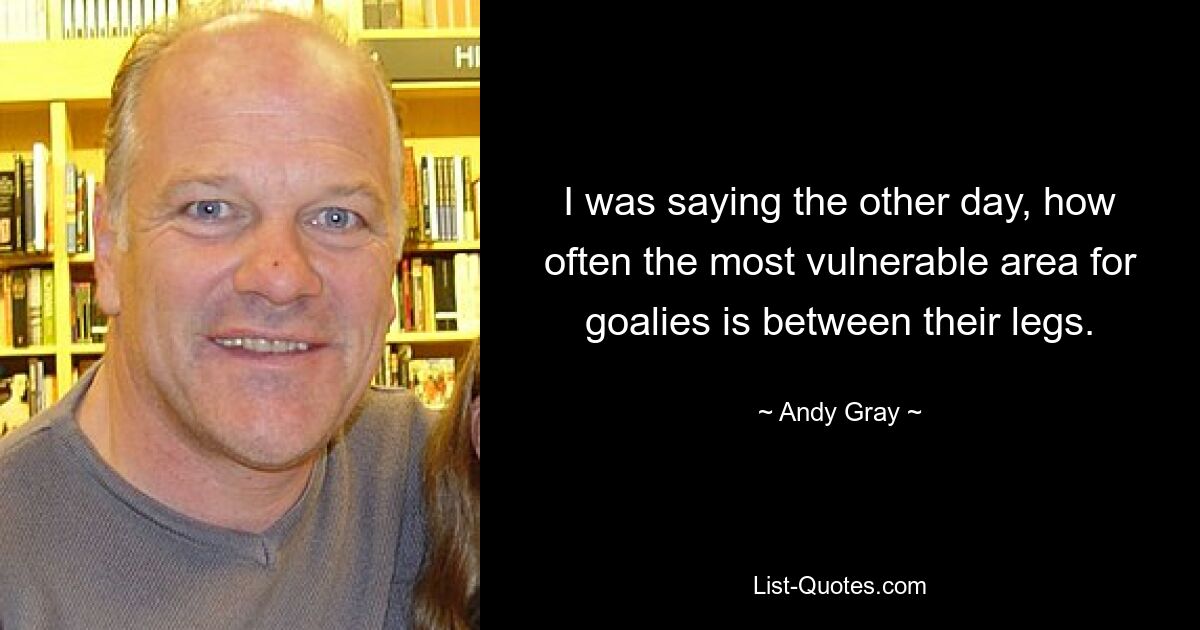 I was saying the other day, how often the most vulnerable area for goalies is between their legs. — © Andy Gray