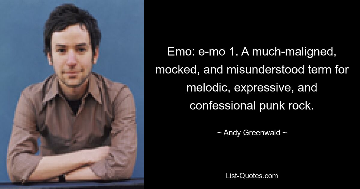 Emo: e-mo 1. A much-maligned, mocked, and misunderstood term for melodic, expressive, and confessional punk rock. — © Andy Greenwald