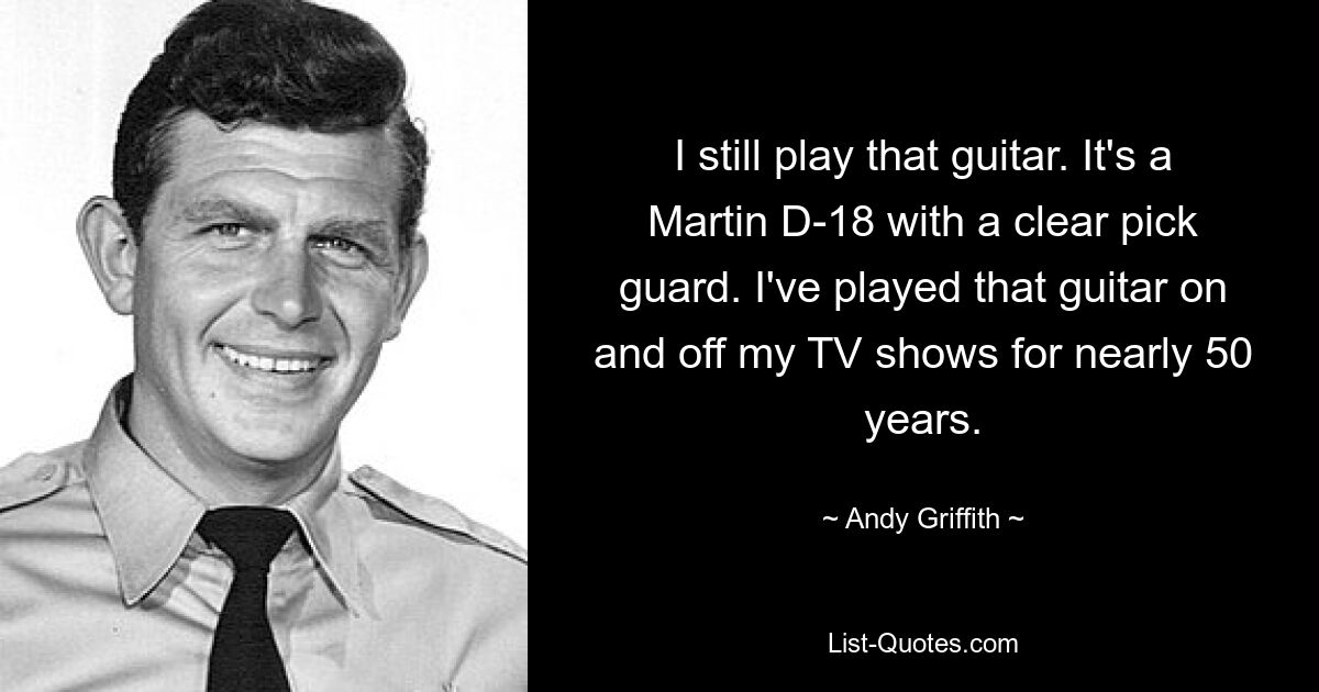 I still play that guitar. It's a Martin D-18 with a clear pick guard. I've played that guitar on and off my TV shows for nearly 50 years. — © Andy Griffith