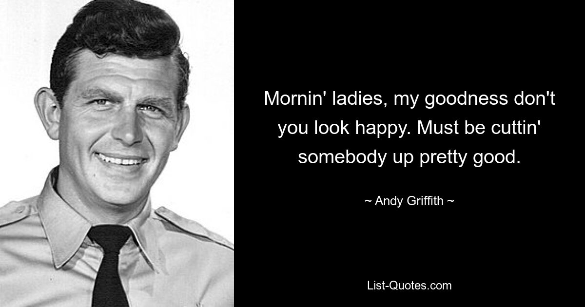 Mornin' ladies, my goodness don't you look happy. Must be cuttin' somebody up pretty good. — © Andy Griffith