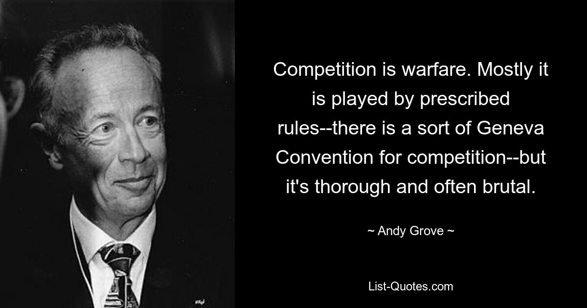 Competition is warfare. Mostly it is played by prescribed rules--there is a sort of Geneva Convention for competition--but it's thorough and often brutal. — © Andy Grove