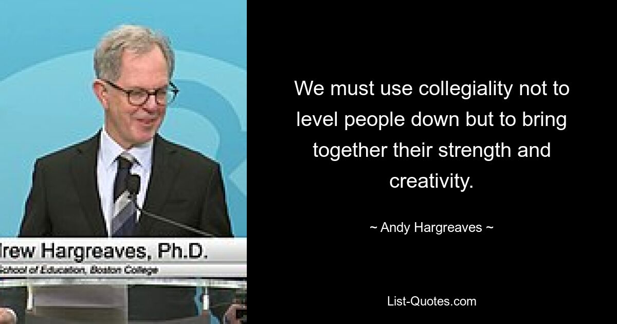 We must use collegiality not to level people down but to bring together their strength and creativity. — © Andy Hargreaves