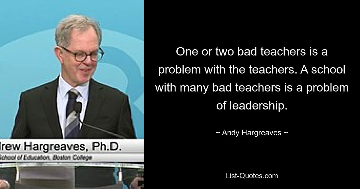 One or two bad teachers is a problem with the teachers. A school with many bad teachers is a problem of leadership. — © Andy Hargreaves