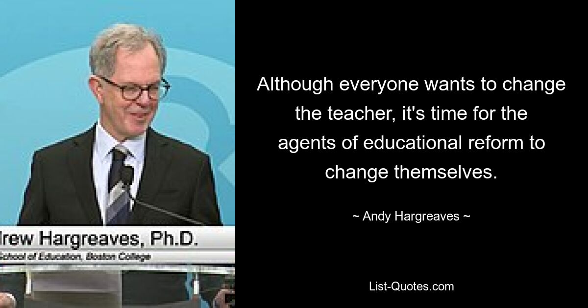 Although everyone wants to change the teacher, it's time for the agents of educational reform to change themselves. — © Andy Hargreaves