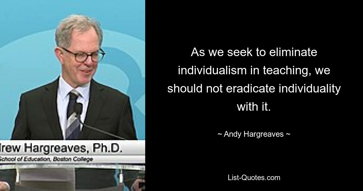 As we seek to eliminate individualism in teaching, we should not eradicate individuality with it. — © Andy Hargreaves