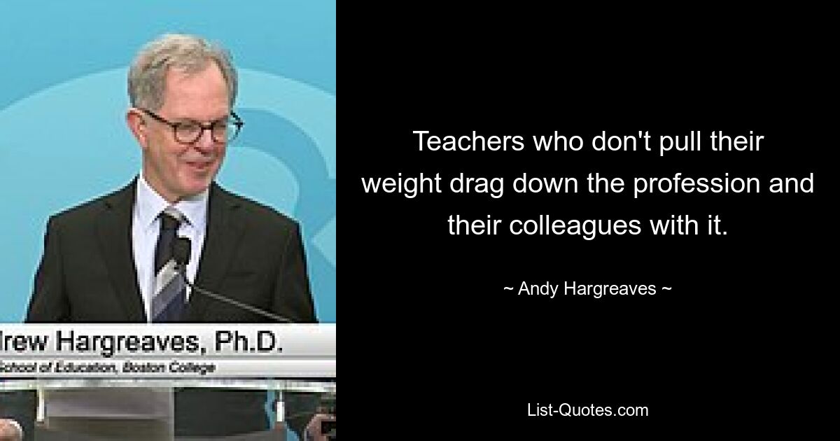 Teachers who don't pull their weight drag down the profession and their colleagues with it. — © Andy Hargreaves