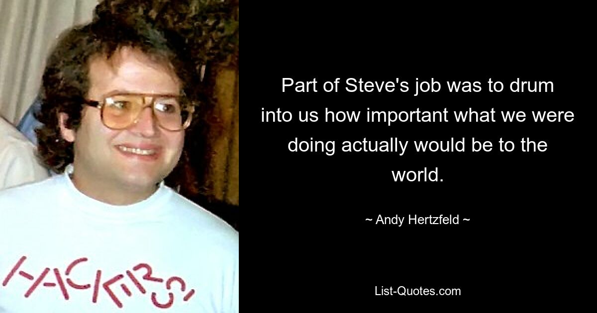 Part of Steve's job was to drum into us how important what we were doing actually would be to the world. — © Andy Hertzfeld