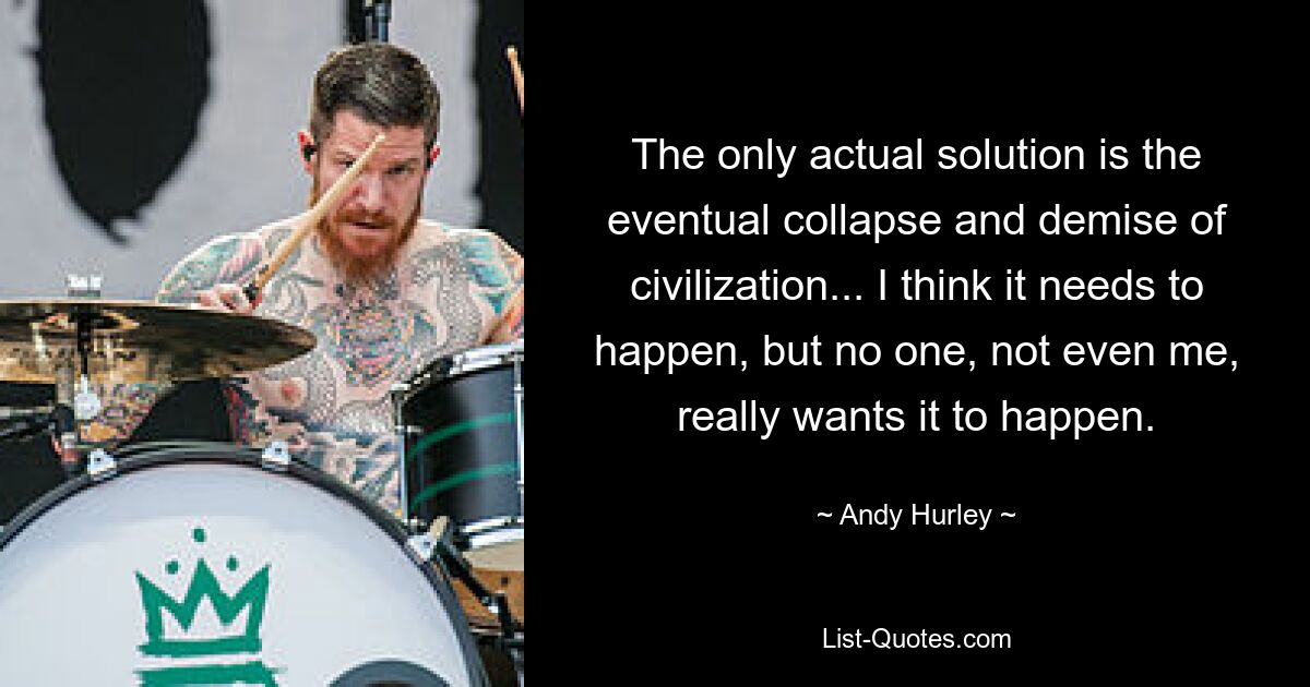 The only actual solution is the eventual collapse and demise of civilization... I think it needs to happen, but no one, not even me, really wants it to happen. — © Andy Hurley