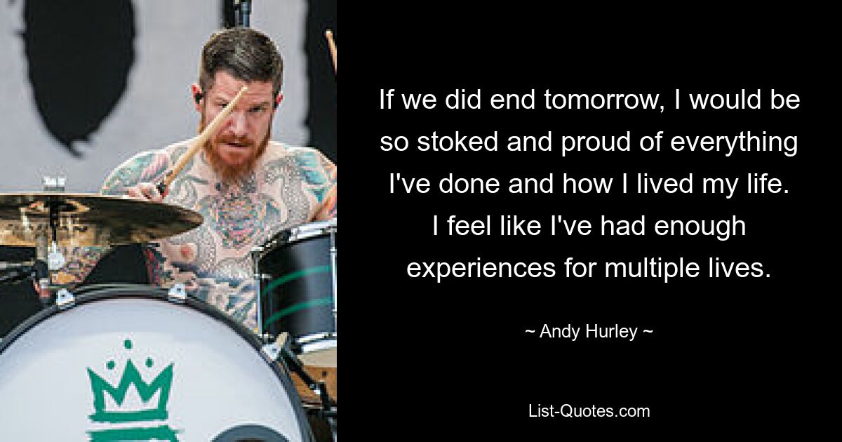 If we did end tomorrow, I would be so stoked and proud of everything I've done and how I lived my life. I feel like I've had enough experiences for multiple lives. — © Andy Hurley