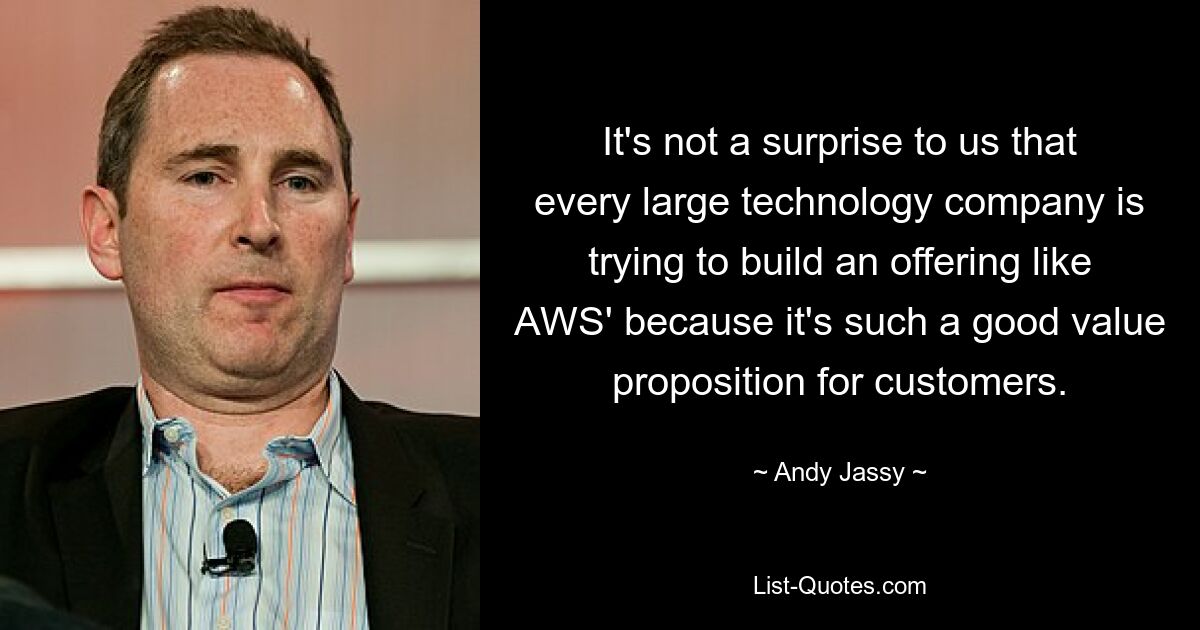 It's not a surprise to us that every large technology company is trying to build an offering like AWS' because it's such a good value proposition for customers. — © Andy Jassy