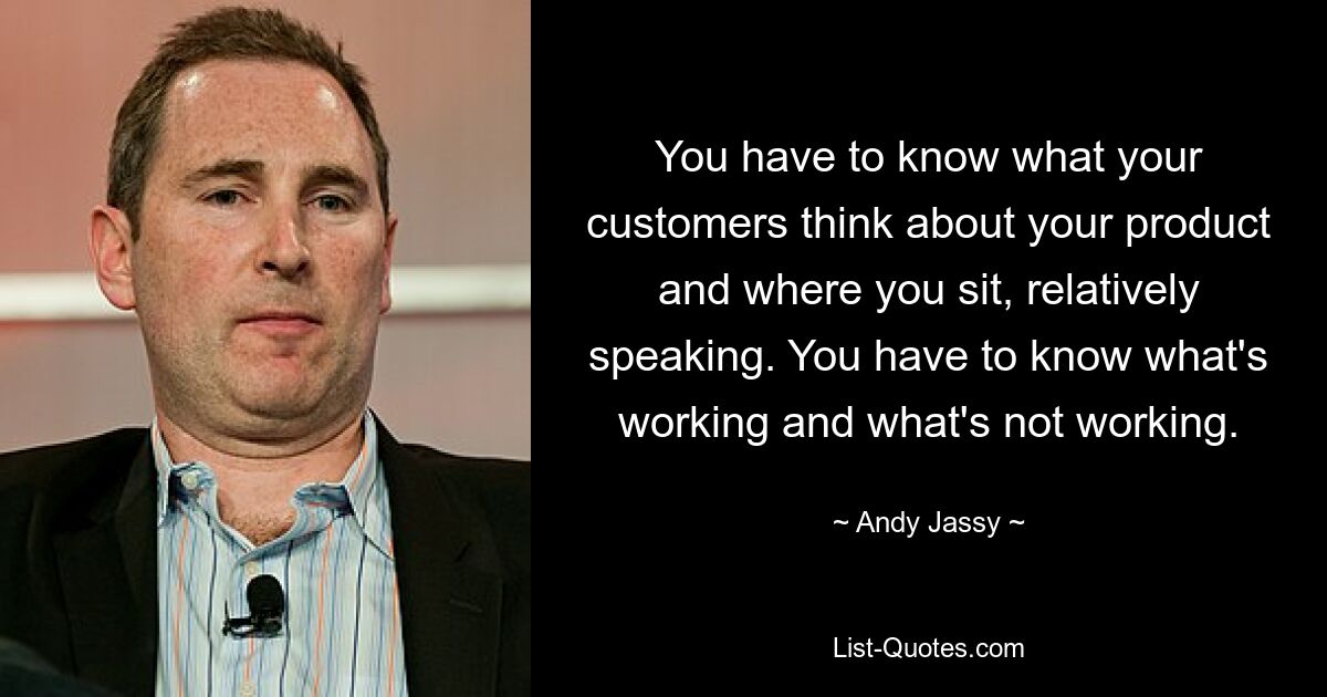 You have to know what your customers think about your product and where you sit, relatively speaking. You have to know what's working and what's not working. — © Andy Jassy