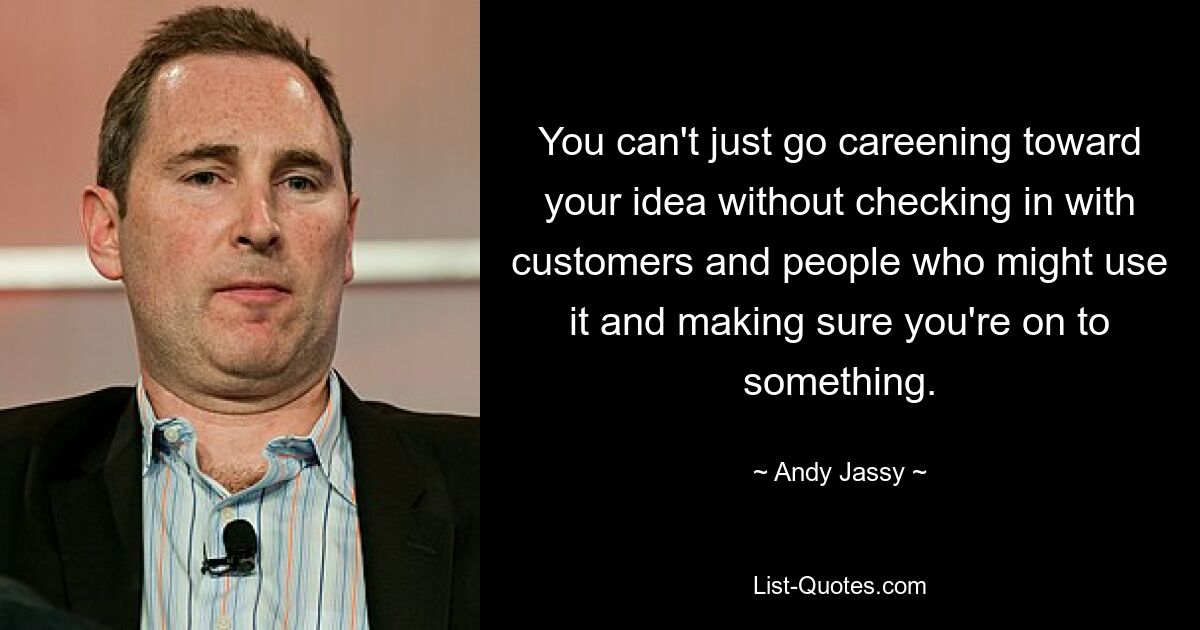 You can't just go careening toward your idea without checking in with customers and people who might use it and making sure you're on to something. — © Andy Jassy