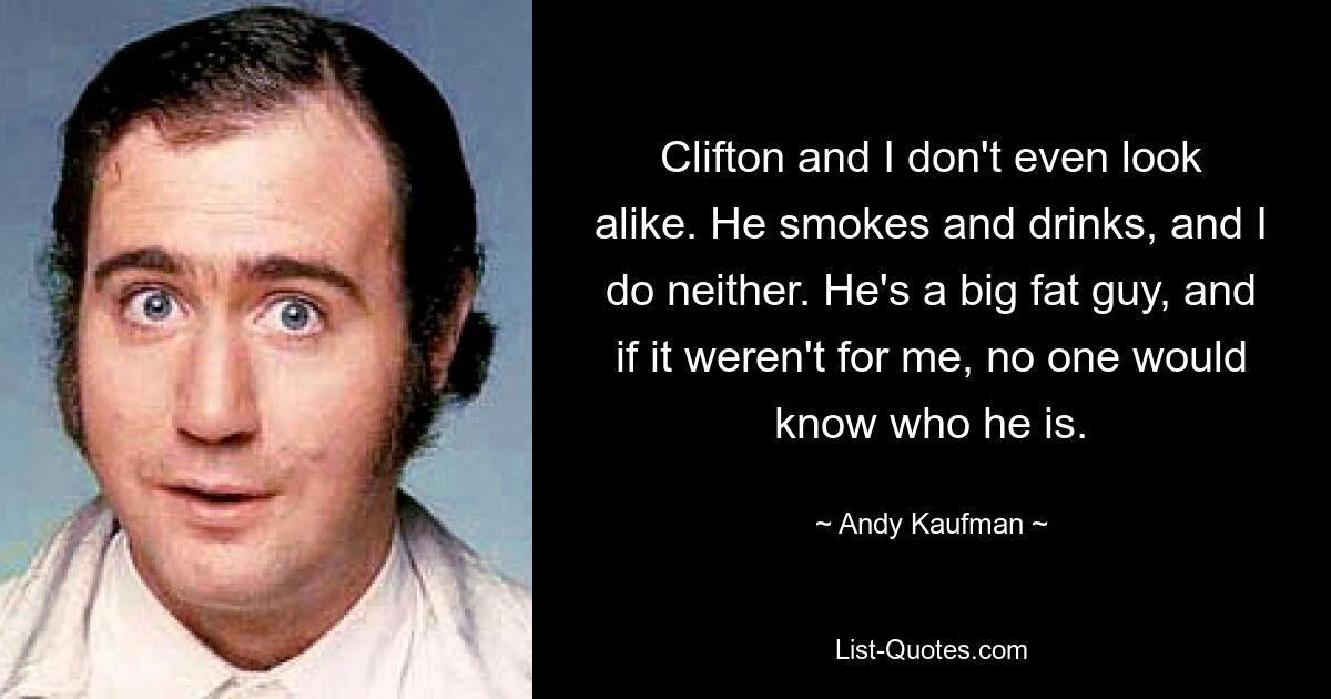 Clifton and I don't even look alike. He smokes and drinks, and I do neither. He's a big fat guy, and if it weren't for me, no one would know who he is. — © Andy Kaufman