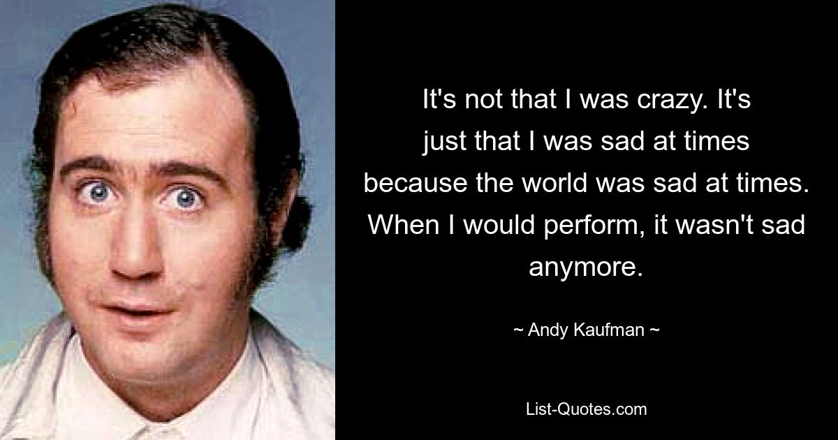 Es ist nicht so, dass ich verrückt war. Es ist nur so, dass ich manchmal traurig war, weil die Welt manchmal traurig war. Als ich auftrat, war es nicht mehr traurig. — © Andy Kaufman 