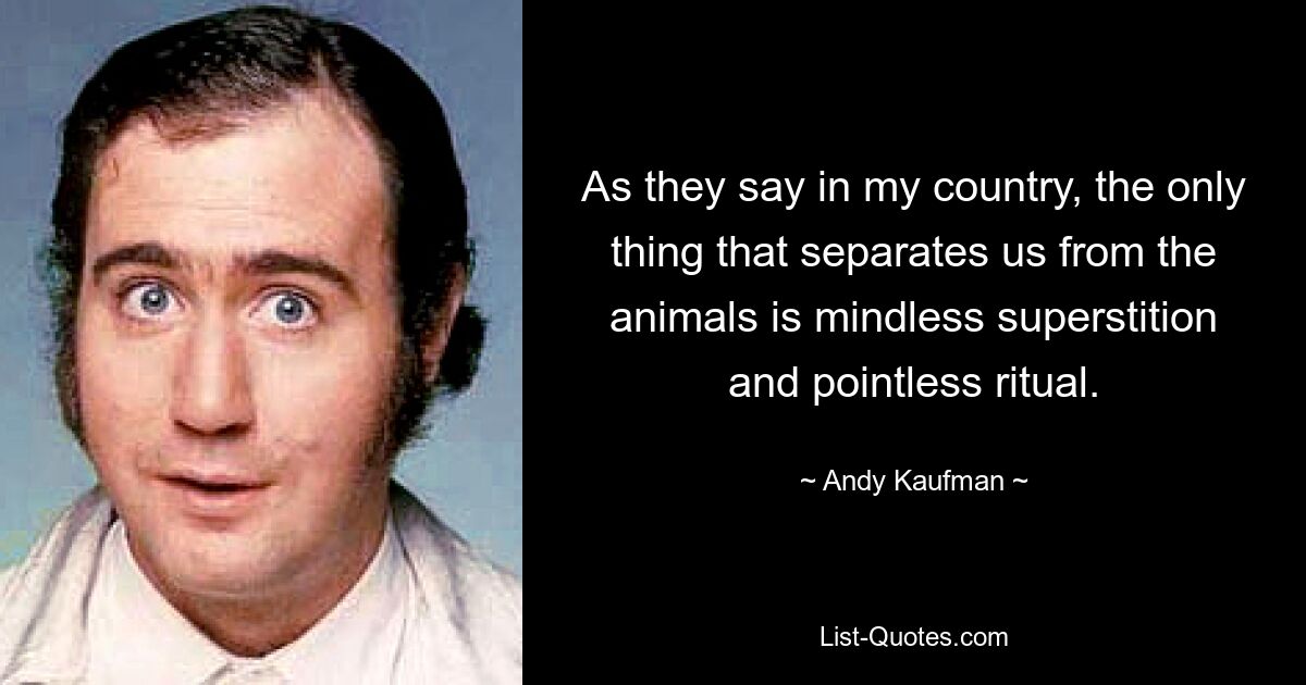 As they say in my country, the only thing that separates us from the animals is mindless superstition and pointless ritual. — © Andy Kaufman