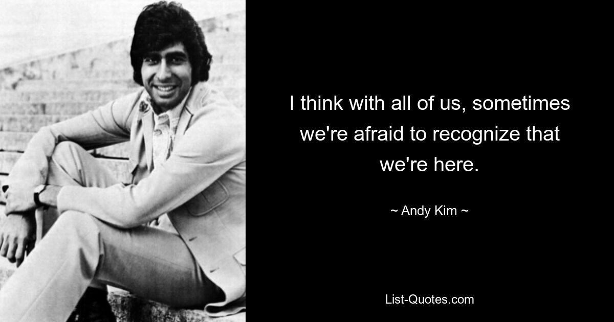 I think with all of us, sometimes we're afraid to recognize that we're here. — © Andy Kim