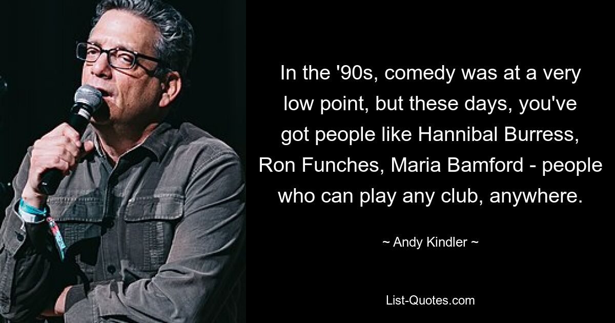 In the '90s, comedy was at a very low point, but these days, you've got people like Hannibal Burress, Ron Funches, Maria Bamford - people who can play any club, anywhere. — © Andy Kindler