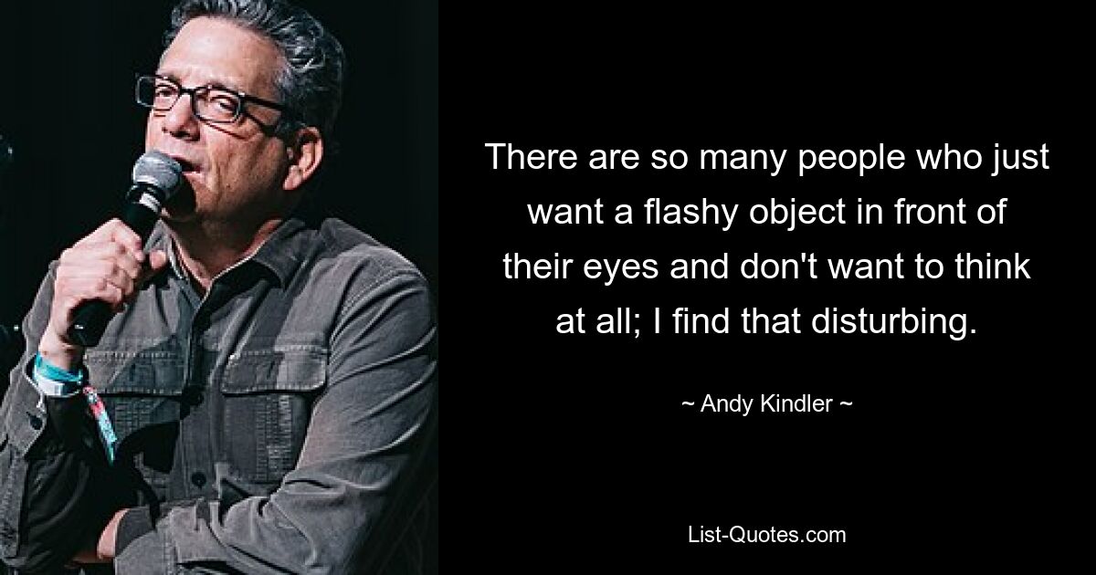 There are so many people who just want a flashy object in front of their eyes and don't want to think at all; I find that disturbing. — © Andy Kindler