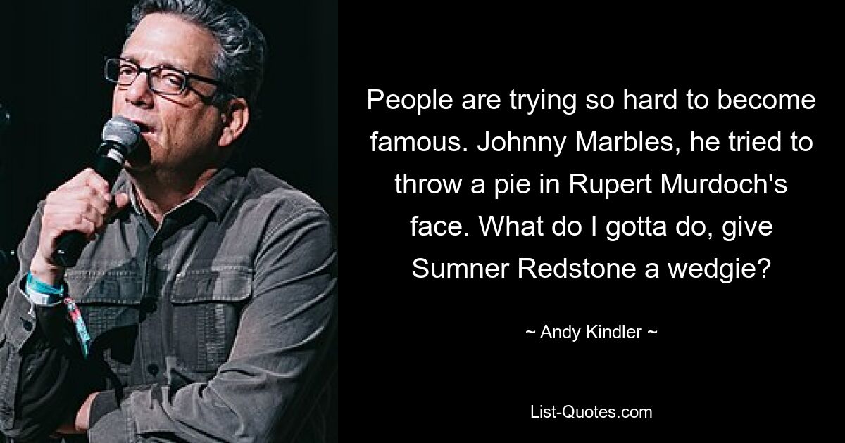 People are trying so hard to become famous. Johnny Marbles, he tried to throw a pie in Rupert Murdoch's face. What do I gotta do, give Sumner Redstone a wedgie? — © Andy Kindler