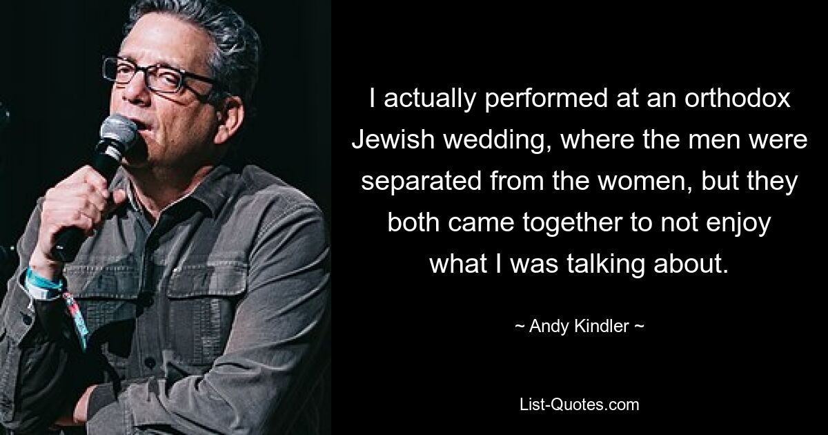 I actually performed at an orthodox Jewish wedding, where the men were separated from the women, but they both came together to not enjoy what I was talking about. — © Andy Kindler