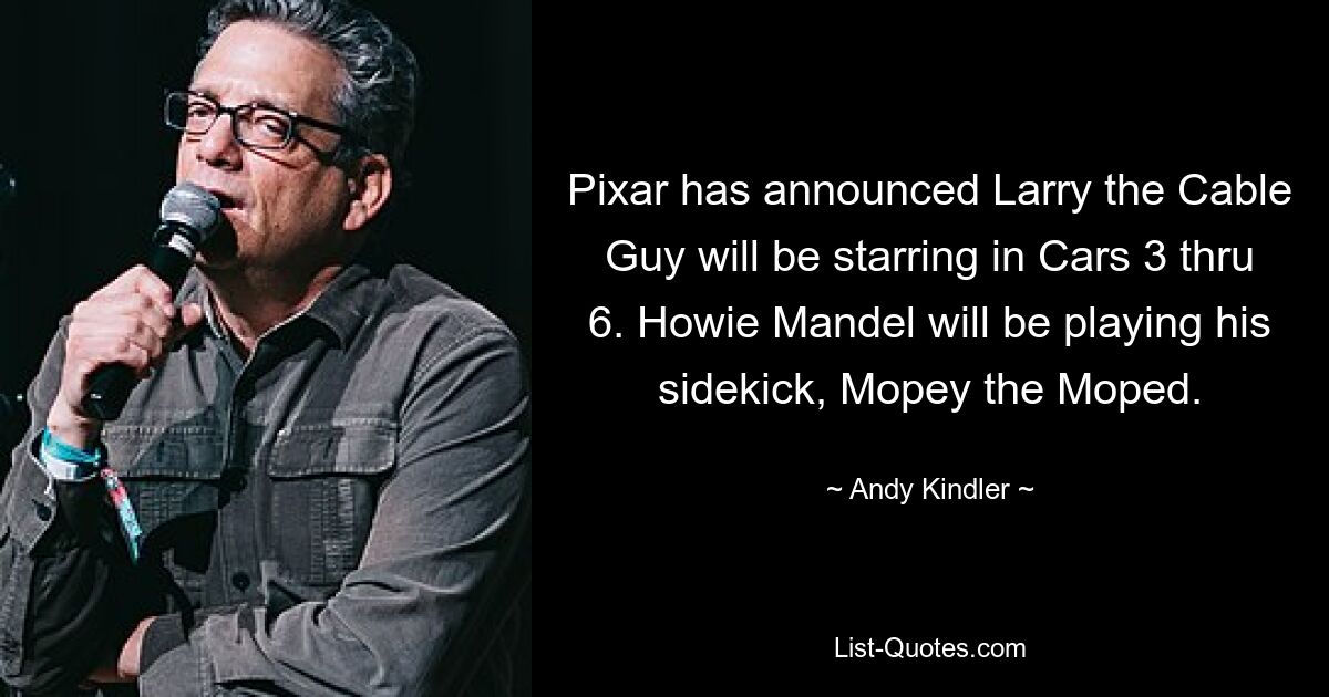 Pixar has announced Larry the Cable Guy will be starring in Cars 3 thru 6. Howie Mandel will be playing his sidekick, Mopey the Moped. — © Andy Kindler