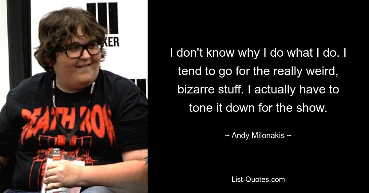 I don't know why I do what I do. I tend to go for the really weird, bizarre stuff. I actually have to tone it down for the show. — © Andy Milonakis