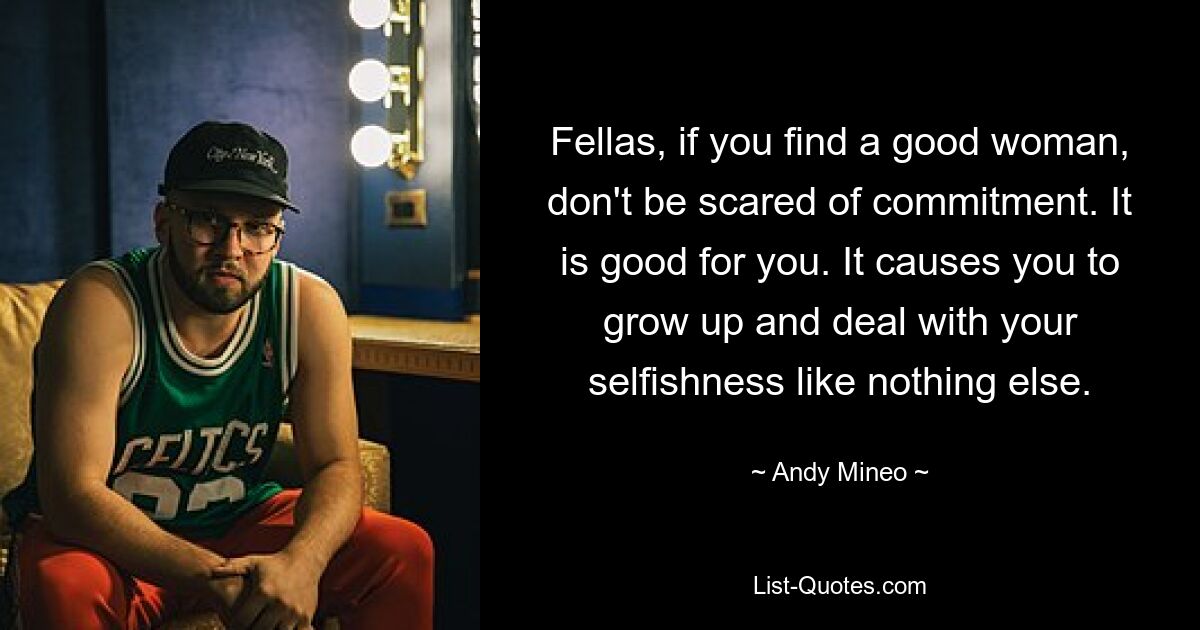 Fellas, if you find a good woman, don't be scared of commitment. It is good for you. It causes you to grow up and deal with your selfishness like nothing else. — © Andy Mineo