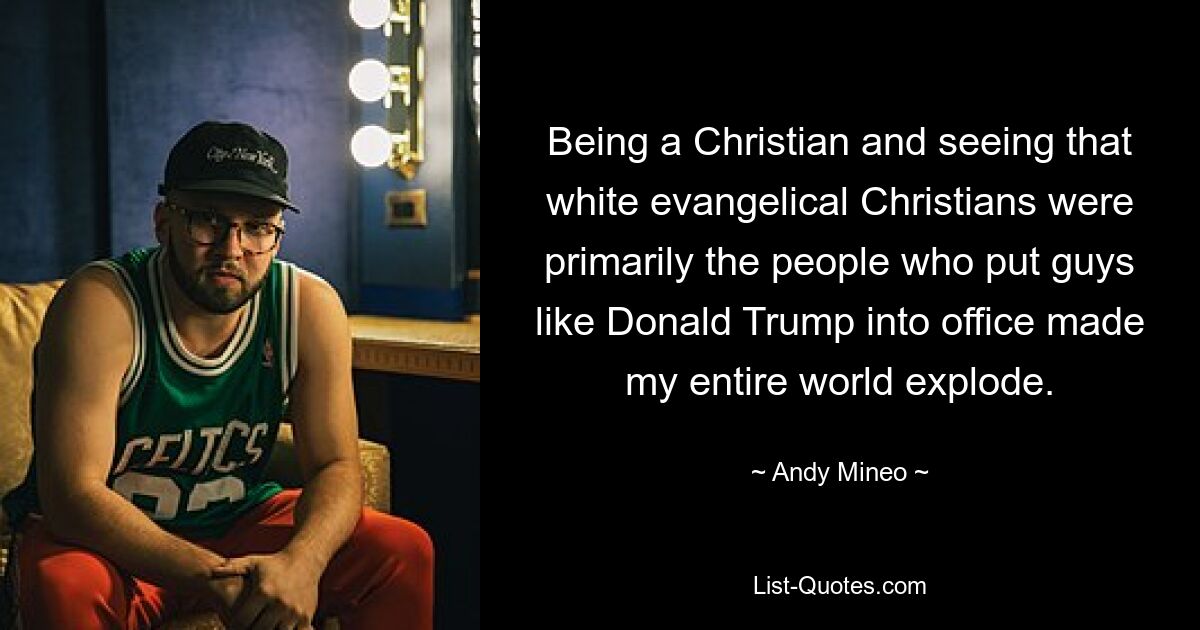 Being a Christian and seeing that white evangelical Christians were primarily the people who put guys like Donald Trump into office made my entire world explode. — © Andy Mineo