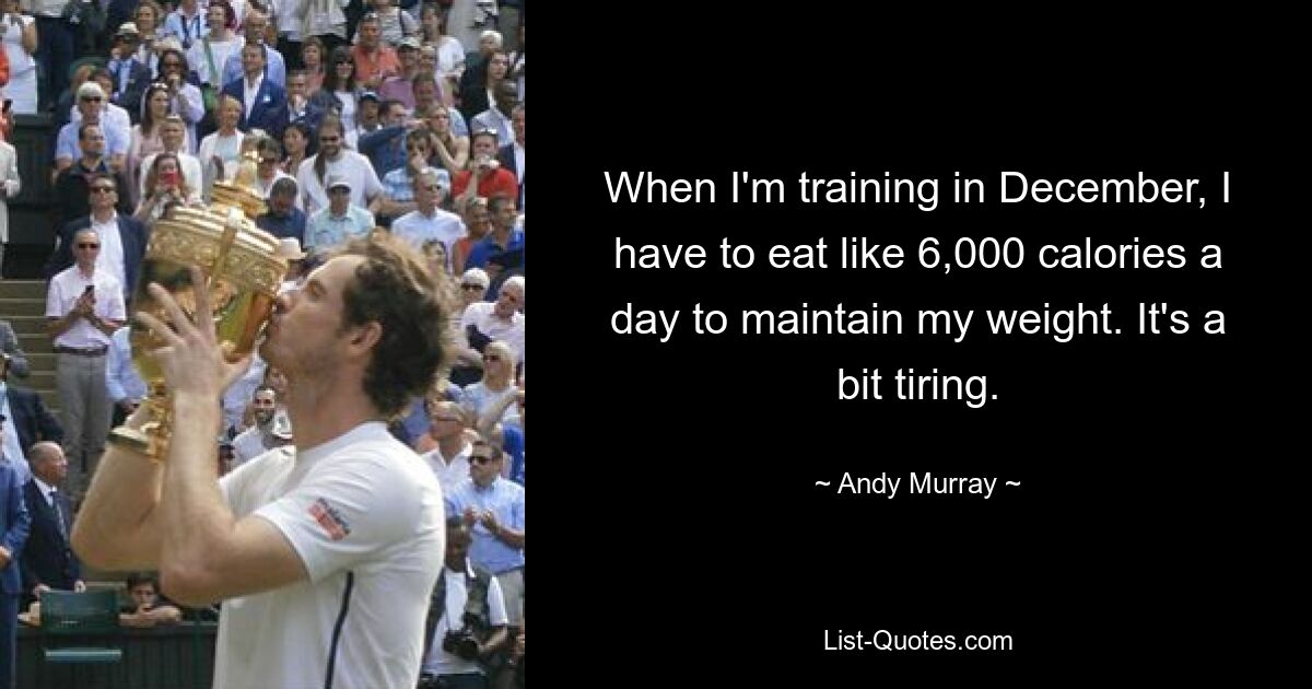 When I'm training in December, I have to eat like 6,000 calories a day to maintain my weight. It's a bit tiring. — © Andy Murray