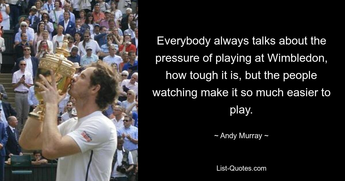 Everybody always talks about the pressure of playing at Wimbledon, how tough it is, but the people watching make it so much easier to play. — © Andy Murray