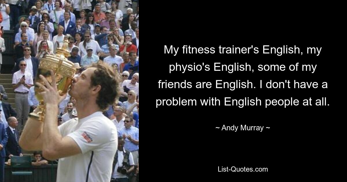 My fitness trainer's English, my physio's English, some of my friends are English. I don't have a problem with English people at all. — © Andy Murray