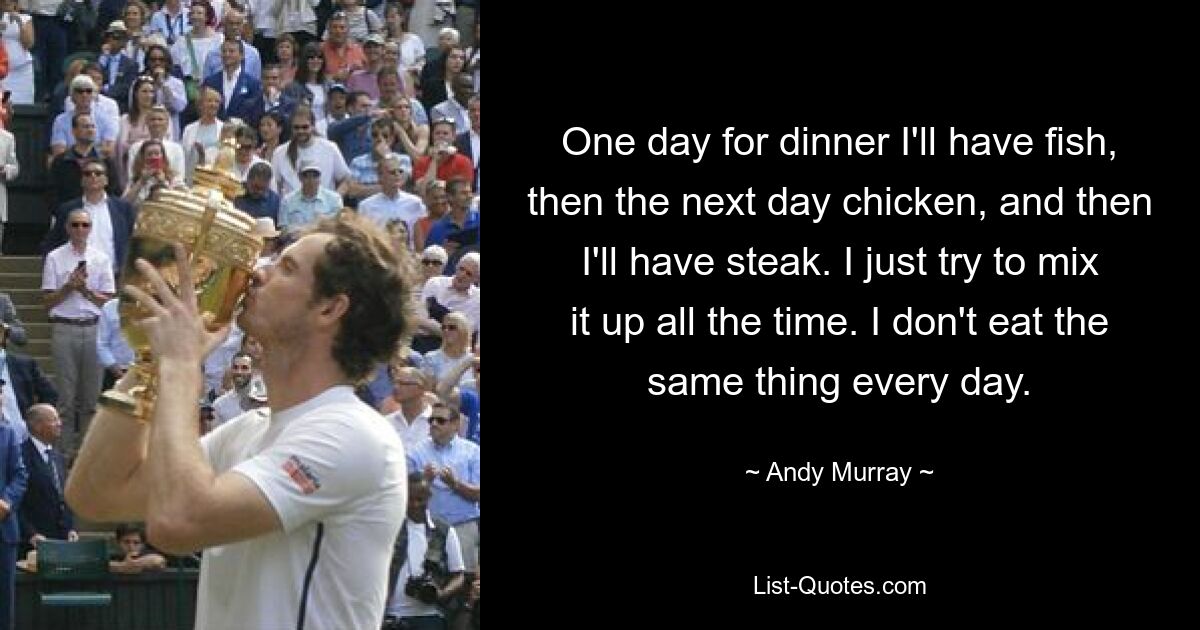 One day for dinner I'll have fish, then the next day chicken, and then I'll have steak. I just try to mix it up all the time. I don't eat the same thing every day. — © Andy Murray