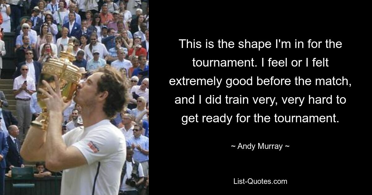 This is the shape I'm in for the tournament. I feel or I felt extremely good before the match, and I did train very, very hard to get ready for the tournament. — © Andy Murray