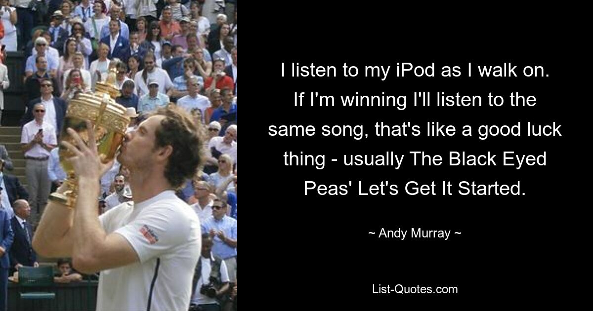 I listen to my iPod as I walk on. If I'm winning I'll listen to the same song, that's like a good luck thing - usually The Black Eyed Peas' Let's Get It Started. — © Andy Murray