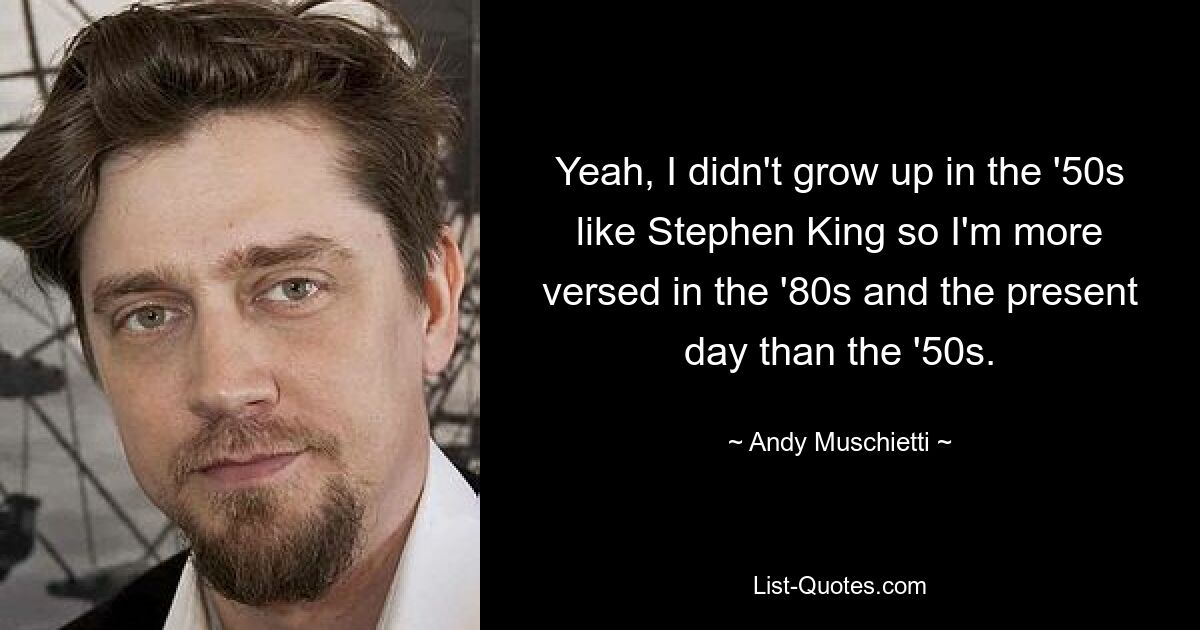 Yeah, I didn't grow up in the '50s like Stephen King so I'm more versed in the '80s and the present day than the '50s. — © Andy Muschietti